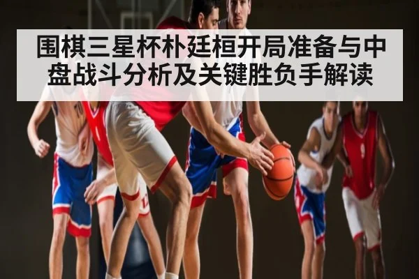 围棋三星杯朴廷桓开局准备与中盘战斗分析及关键胜负手解读