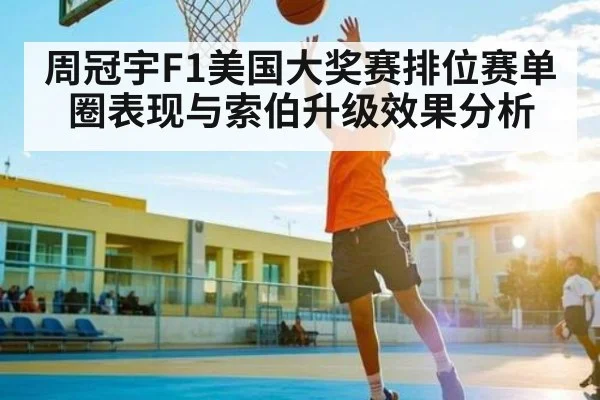 周冠宇F1美国大奖赛排位赛单圈表现与索伯升级效果分析